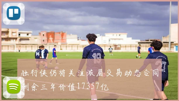 独行侠仍将关注浓眉交易动态合同剩余三年价值17357亿
