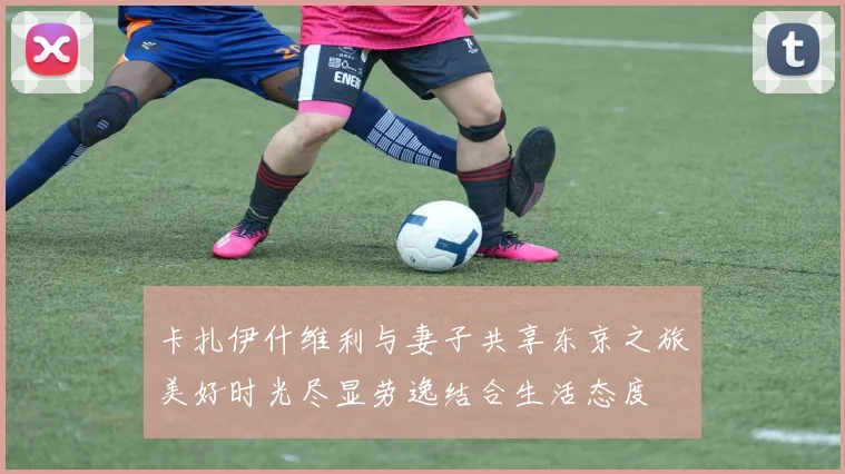 卡扎伊什维利与妻子共享东京之旅美好时光尽显劳逸结合生活态度