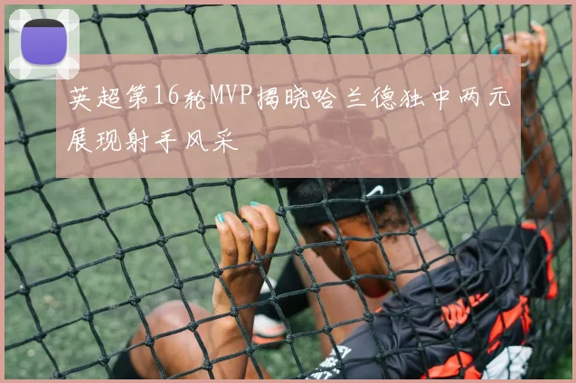 英超第16轮MVP揭晓哈兰德独中两元展现射手风采