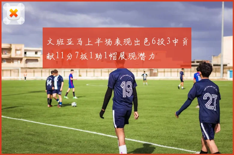 文班亚马上半场表现出色6投3中贡献11分7板1助1帽展现潜力