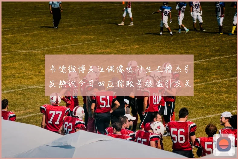 韦德微博关注偶像练习生王橹杰引发热议今日回应称账号被盗引发关注