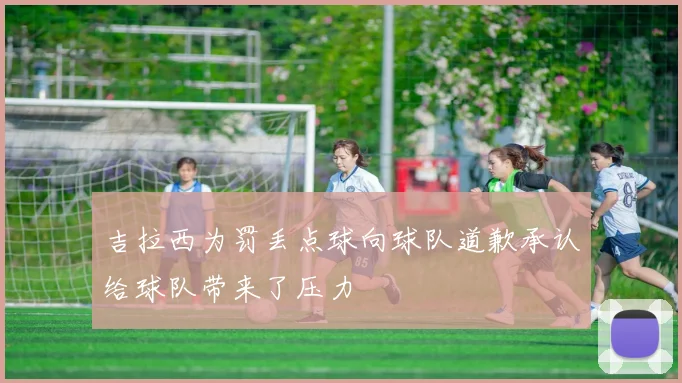 吉拉西为罚丢点球向球队道歉承认给球队带来了压力