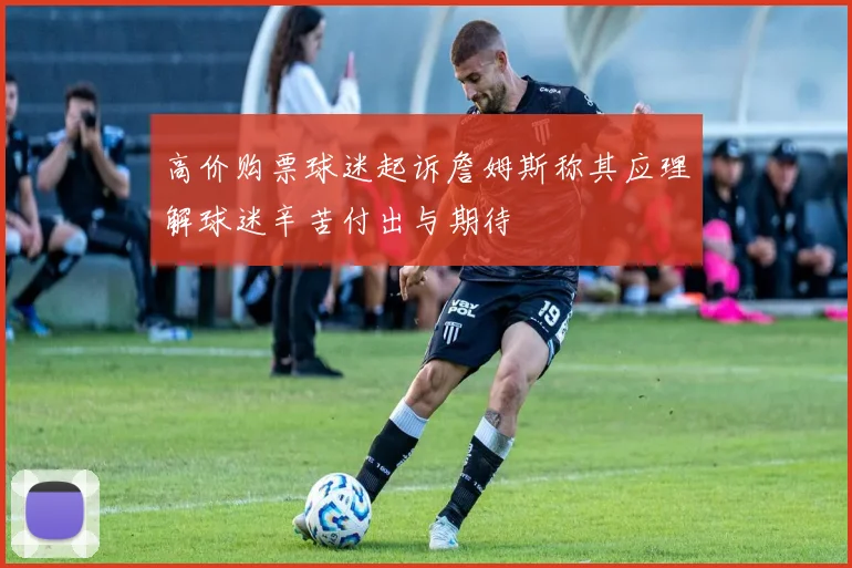 高价购票球迷起诉詹姆斯称其应理解球迷辛苦付出与期待