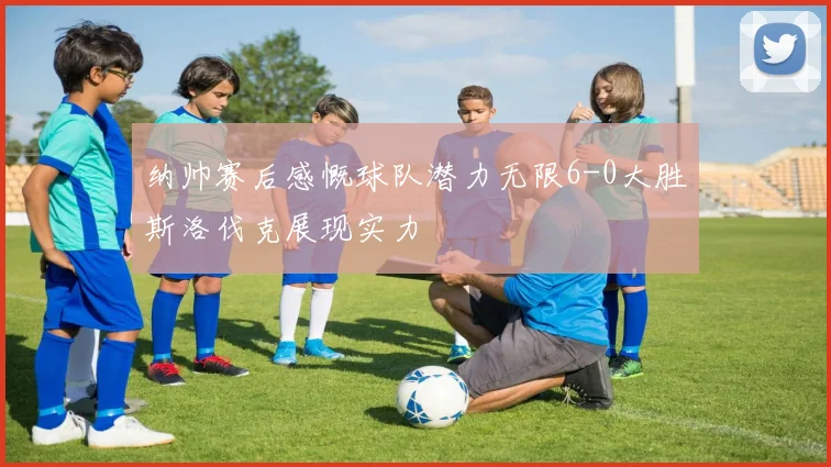 纳帅赛后感慨球队潜力无限6-0大胜斯洛伐克展现实力