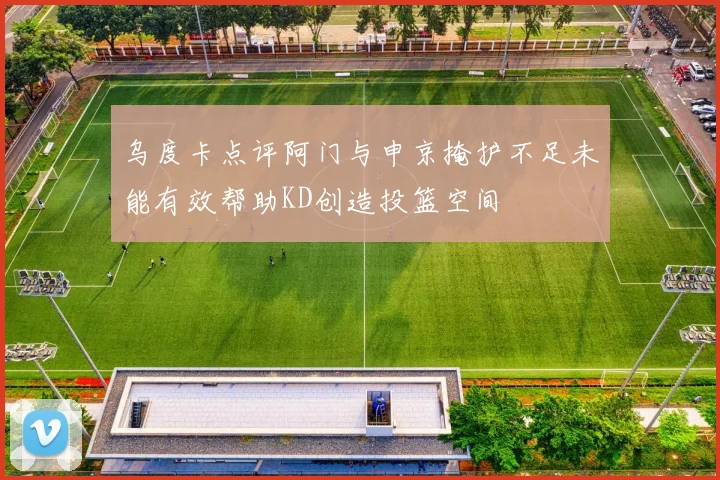 乌度卡点评阿门与申京掩护不足未能有效帮助KD创造投篮空间