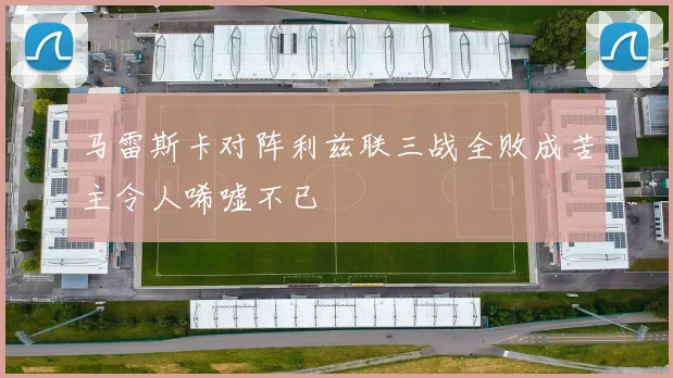 马雷斯卡对阵利兹联三战全败成苦主令人唏嘘不已