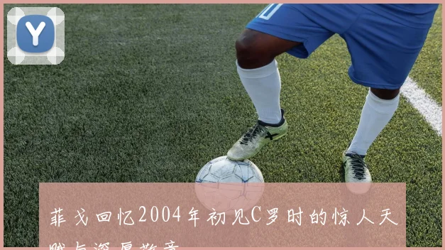 菲戈回忆2004年初见C罗时的惊人天赋与深厚敬意