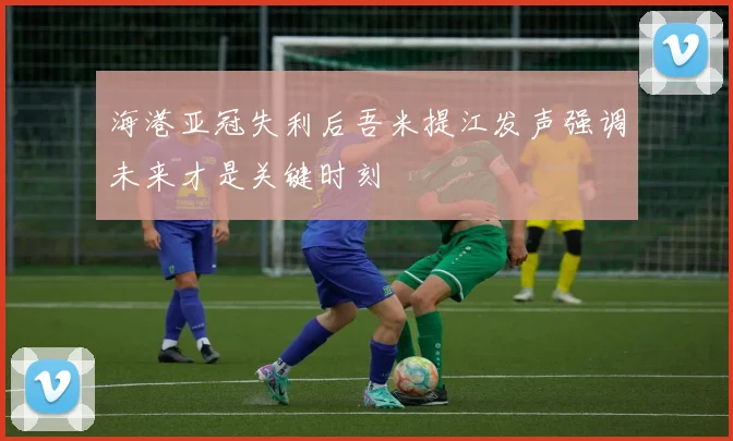 海港亚冠失利后吾米提江发声强调未来才是关键时刻