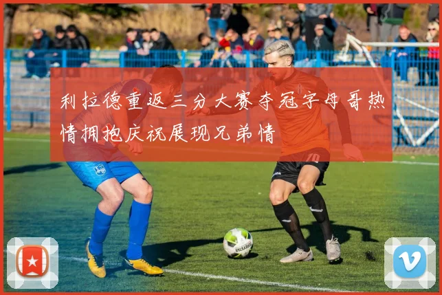 利拉德重返三分大赛夺冠字母哥热情拥抱庆祝展现兄弟情