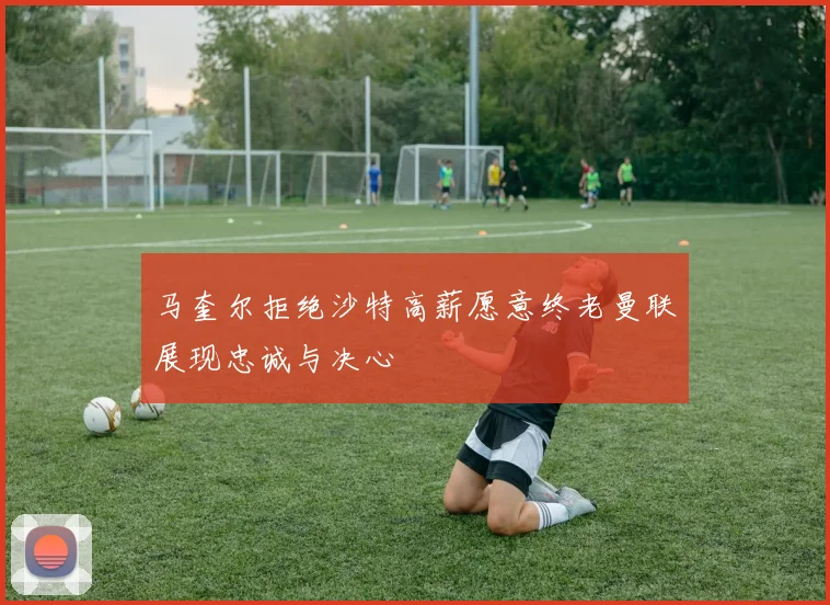 马奎尔拒绝沙特高薪愿意终老曼联展现忠诚与决心