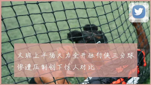 文班上半场火力全开独行侠三分球惨遭压制创下惊人对比