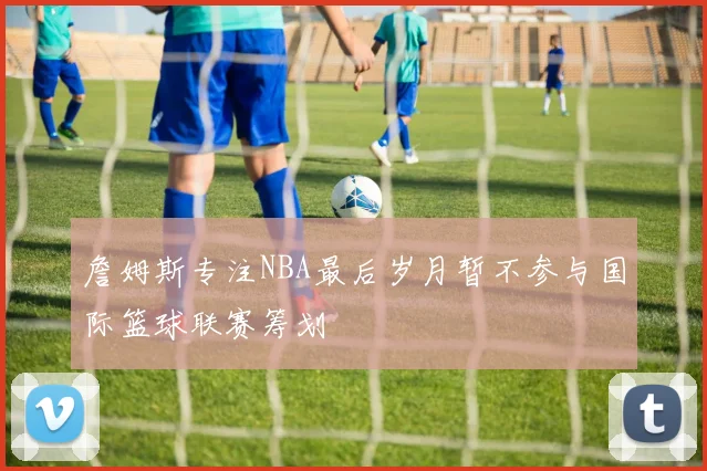 詹姆斯专注NBA最后岁月暂不参与国际篮球联赛筹划
