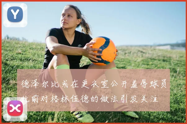 德泽尔比或在更衣室公开羞辱球员此前对格林伍德的做法引发关注