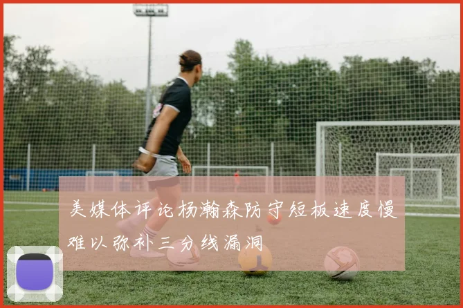 美媒体评论杨瀚森防守短板速度慢难以弥补三分线漏洞