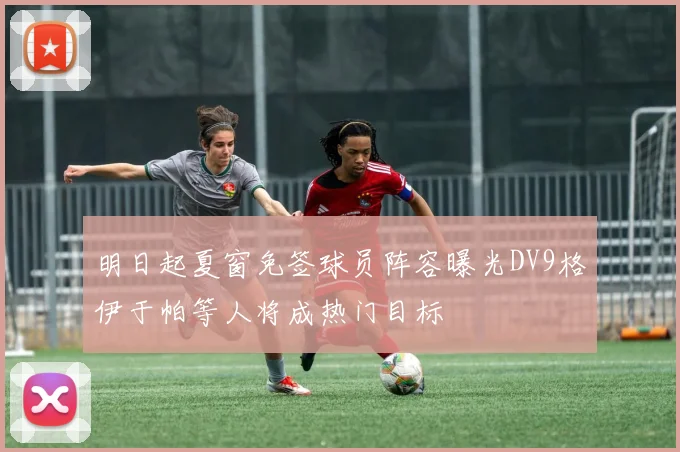 明日起夏窗免签球员阵容曝光DV9格伊于帕等人将成热门目标