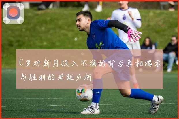 C罗对新月投入不满的背后真相揭示与胜利的差距分析