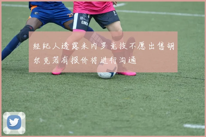 经纪人透露米内罗竞技不愿出售胡尔克若有报价将进行沟通