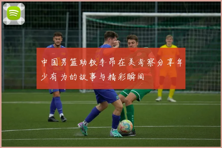 中国男篮助教李昂在美考察分享年少有为的故事与精彩瞬间