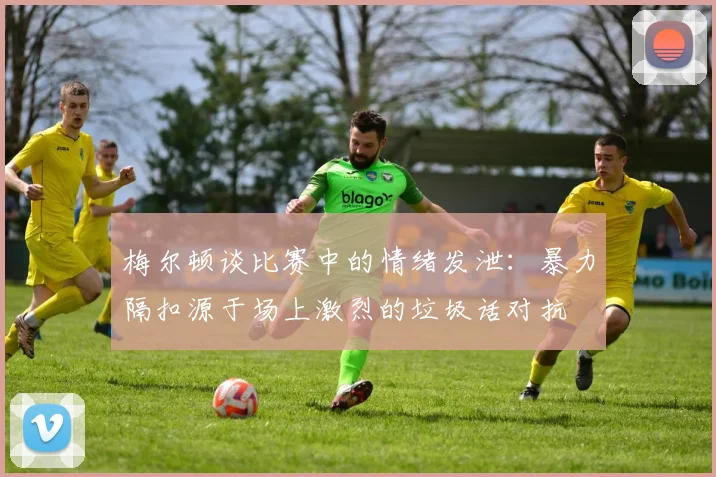 梅尔顿谈比赛中的情绪发泄：暴力隔扣源于场上激烈的垃圾话对抗