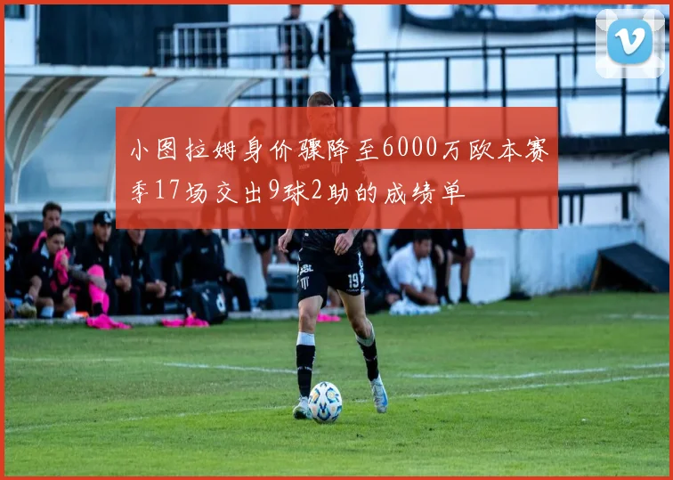 小图拉姆身价骤降至6000万欧本赛季17场交出9球2助的成绩单