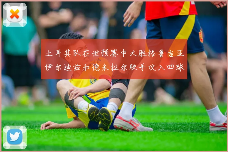土耳其队在世预赛中大胜格鲁吉亚伊尔迪兹和德米拉尔联手攻入四球