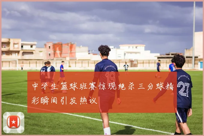 中学生篮球班赛惊现绝杀三分球精彩瞬间引发热议