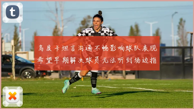 乌度卡坦言沟通不畅影响球队表现希望早期解决球员无法听到场边指令