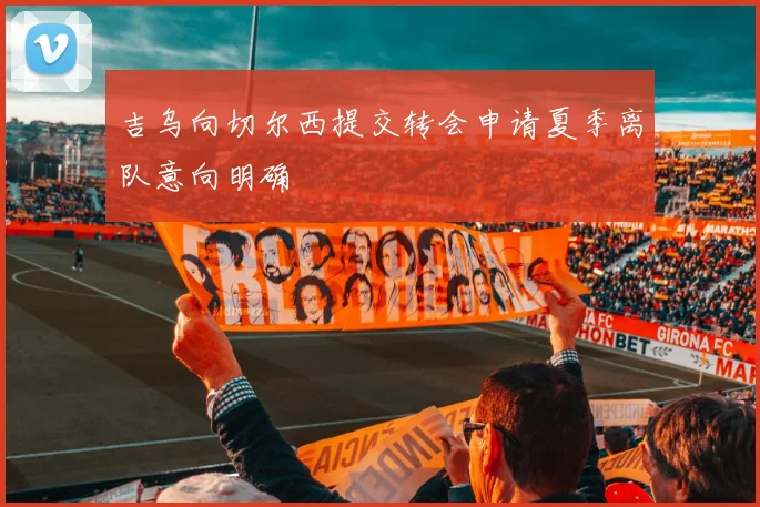 吉乌向切尔西提交转会申请夏季离队意向明确