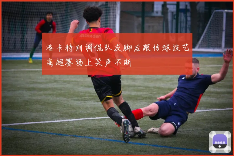 洛卡特利调侃队友脚后跟传球技艺高超赛场上笑声不断