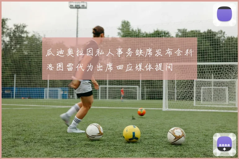 瓜迪奥拉因私人事务缺席发布会科洛图雷代为出席回应媒体提问