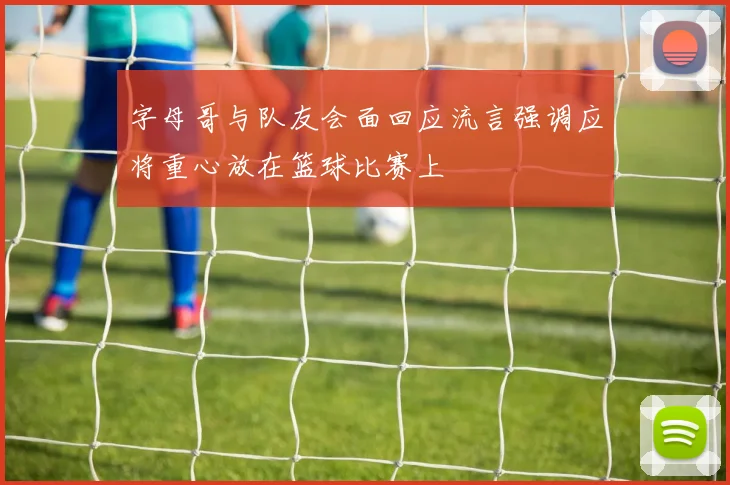 字母哥与队友会面回应流言强调应将重心放在篮球比赛上