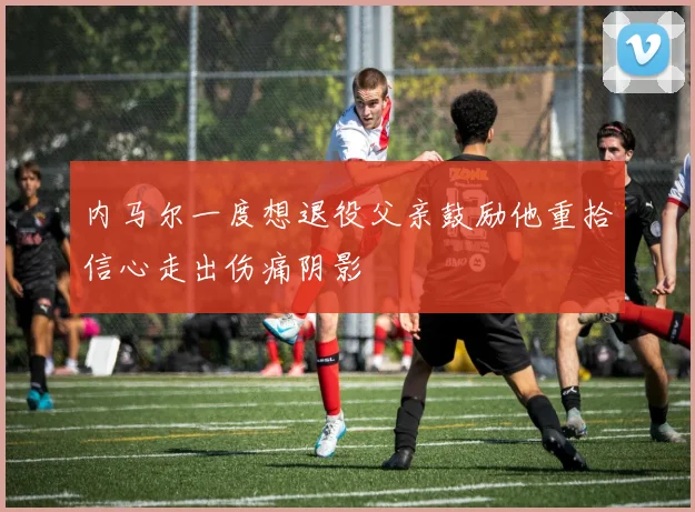 内马尔一度想退役父亲鼓励他重拾信心走出伤痛阴影