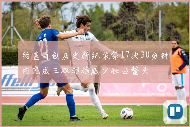 约基奇创历史新纪录第17次30分钟内完成三双超越威少独占鳌头