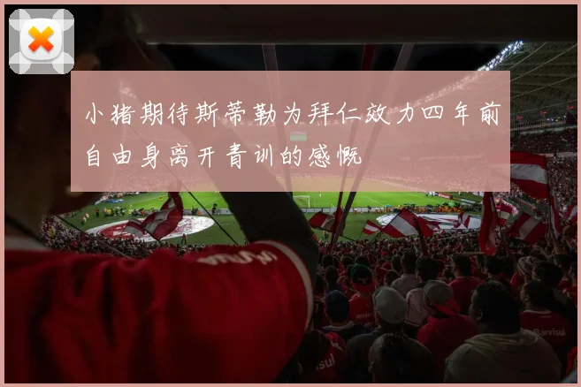 小猪期待斯蒂勒为拜仁效力四年前自由身离开青训的感慨