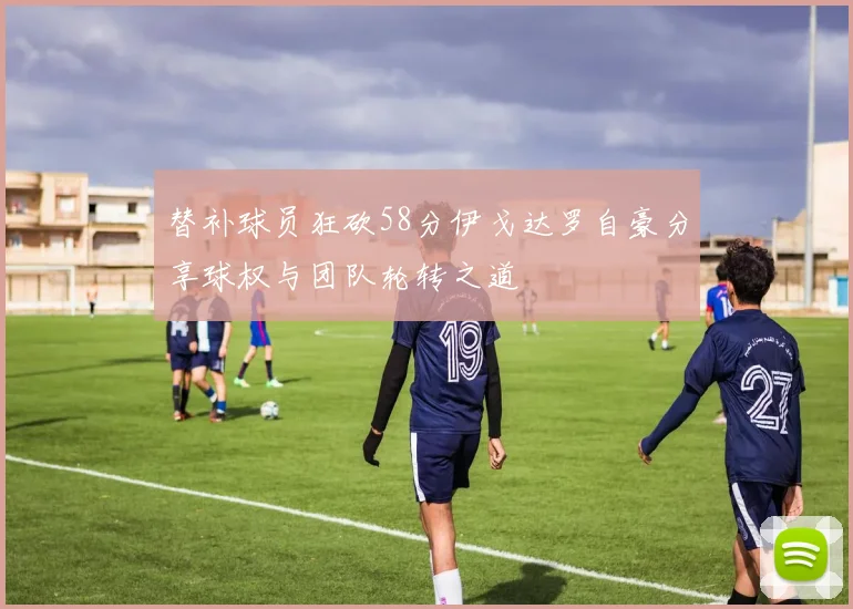 替补球员狂砍58分伊戈达罗自豪分享球权与团队轮转之道