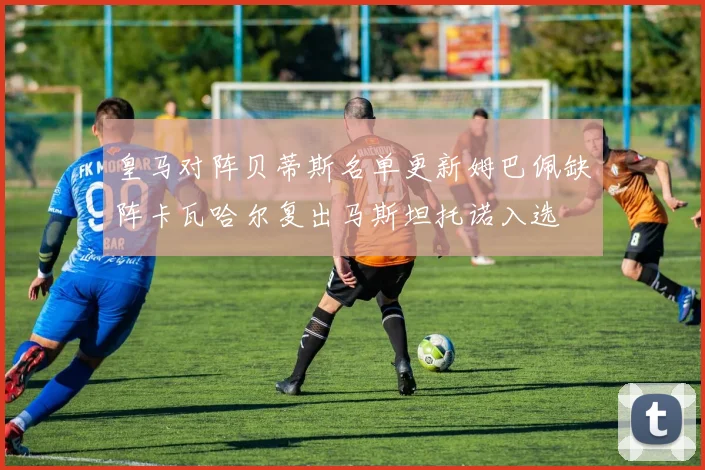 皇马对阵贝蒂斯名单更新姆巴佩缺阵卡瓦哈尔复出马斯坦托诺入选