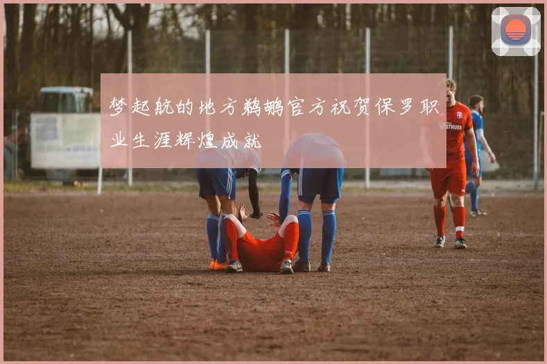 梦起航的地方鹈鹕官方祝贺保罗职业生涯辉煌成就