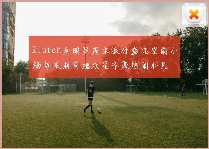 Klutch全明星周末派对盛况空前小杨与浓眉同框众星齐聚热闹非凡