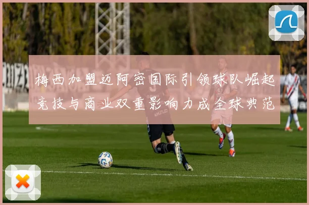 梅西加盟迈阿密国际引领球队崛起竞技与商业双重影响力成全球典范